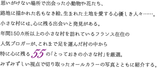 思いがけない場所で出会った小動物や花たち、路地に描かれた名もなき絵、生まれた土地を愛する心優しき人々……。小さな村には、心に残る出会いと発見がある。
年間150カ所以上の小さな村を訪れているフランス在住の人気ブロガーが、これまで足を運んだ村の中から特に心に残る55 の「とっておきの小さな村」を厳選。みずみずしい視点で切り取ったオールカラーの写真とともに紹介する。