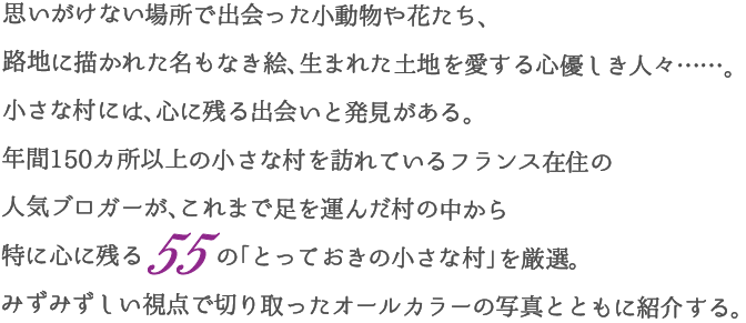 思いがけない場所で出会った小動物や花たち、路地に描かれた名もなき絵、生まれた土地を愛する心優しき人々……。小さな村には、心に残る出会いと発見がある。
年間150カ所以上の小さな村を訪れているフランス在住の人気ブロガーが、これまで足を運んだ村の中から特に心に残る55 の「とっておきの小さな村」を厳選。みずみずしい視点で切り取ったオールカラーの写真とともに紹介する。